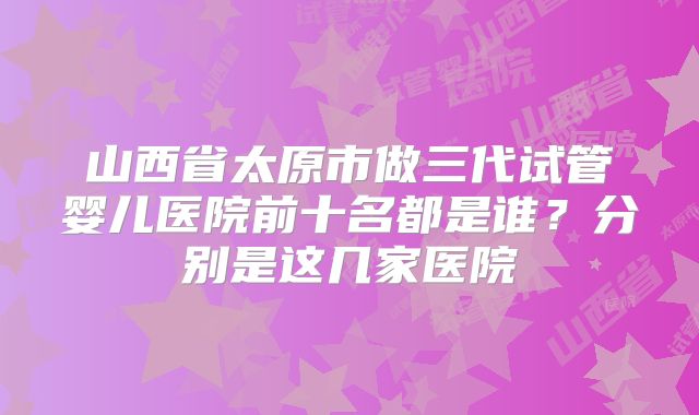 山西省太原市做三代试管婴儿医院前十名都是谁?分别是这几家医院