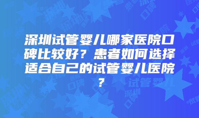 深圳试管婴儿哪家医院口碑比较好?患者如何选择适合自己的试管婴儿医院?