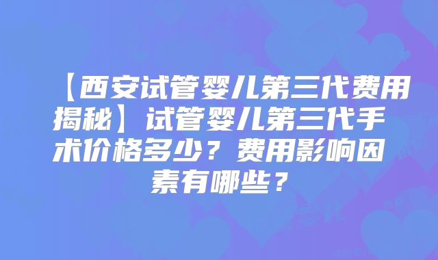 【西安试管婴儿第三代费用揭秘】试管婴儿第三代手术价格多少?费用影响因素有哪些?