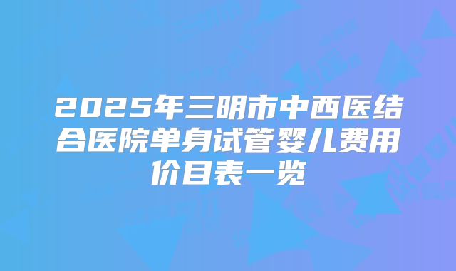 2025年三明市中西医结合医院单身试管婴儿费用价目表一览
