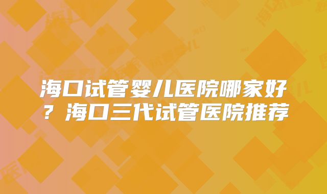 海口试管婴儿医院哪家好？海口三代试管医院推荐