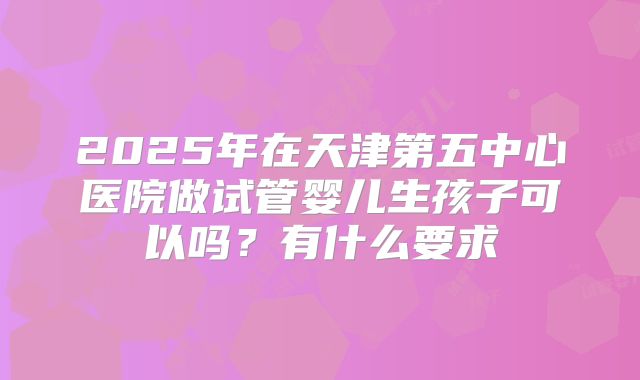 2025年在天津第五中心医院做试管婴儿生孩子可以吗?有什么要求