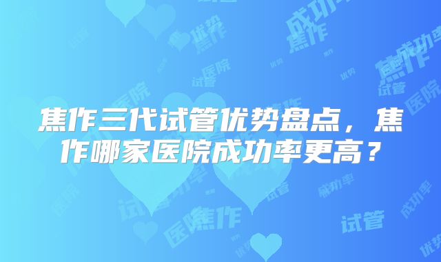 焦作三代试管优势盘点，焦作哪家医院成功率更高？