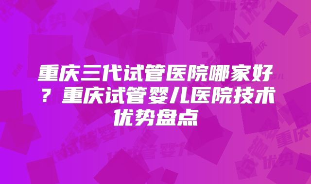 重庆三代试管医院哪家好?重庆试管婴儿医院技术优势盘点