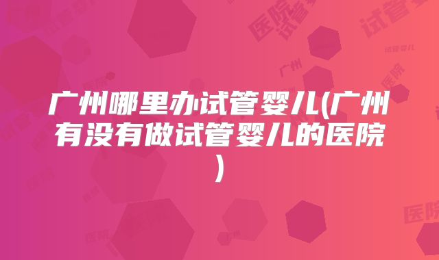 广州哪里办试管婴儿(广州有没有做试管婴儿的医院)