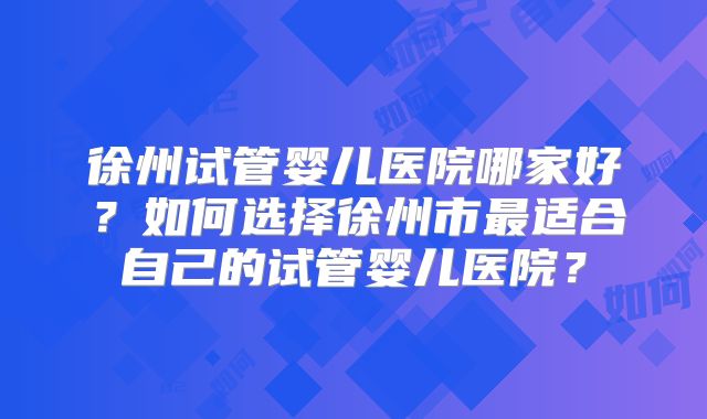 徐州试管婴儿医院哪家好?如何选择徐州市最适合自己的试管婴儿医院?