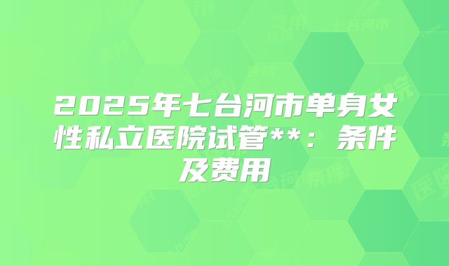 2025年七台河市单身女性私立医院试管**：条件及费用