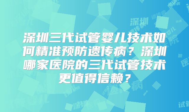 深圳三代试管婴儿技术如何精准预防遗传病？深圳哪家医院的三代试管技术更值得信赖？