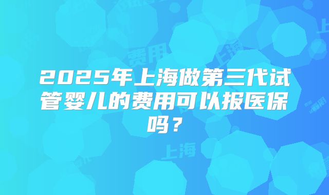 2025年上海做第三代试管婴儿的费用可以报医保吗？