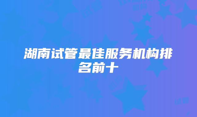 湖南试管最佳服务机构排名前十