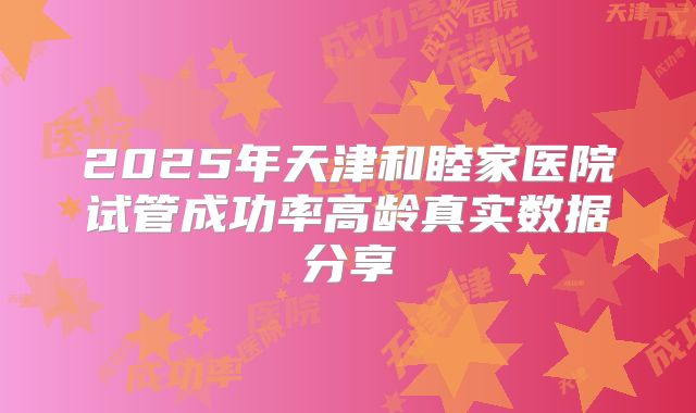 2025年天津和睦家医院试管成功率高龄真实数据分享