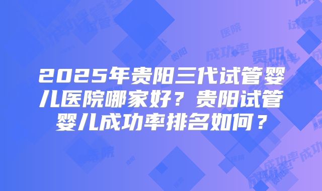 2025年贵阳三代试管婴儿医院哪家好?贵阳试管婴儿成功率排名如何?