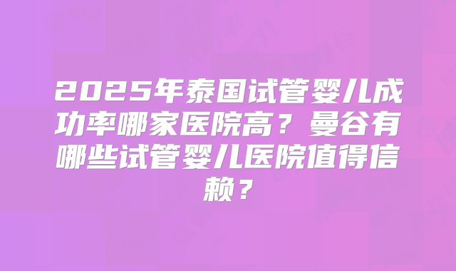 2025年泰国试管婴儿成功率哪家医院高？曼谷有哪些试管婴儿医院值得信赖？