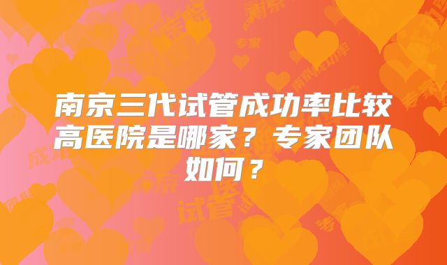 南京三代试管成功率比较高医院是哪家？专家团队如何？