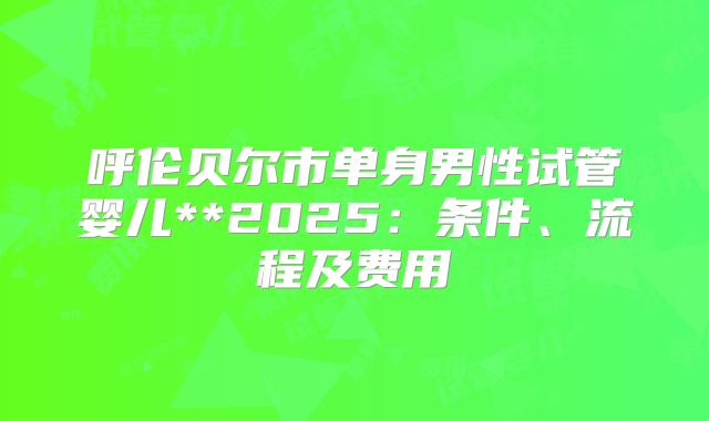 呼伦贝尔市单身男性试管婴儿**2025:条件、流程及费用