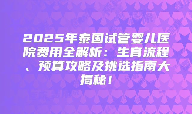 2025年泰国试管婴儿医院费用全解析:生育流程、预算攻略及挑选指南大揭秘!