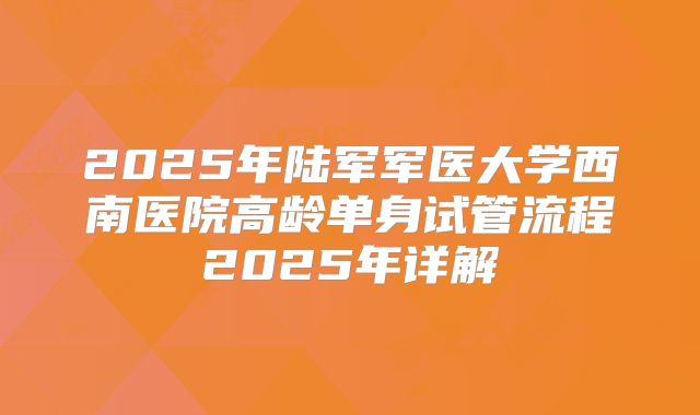 2025年陆军军医大学西南医院高龄单身试管流程2025年详解