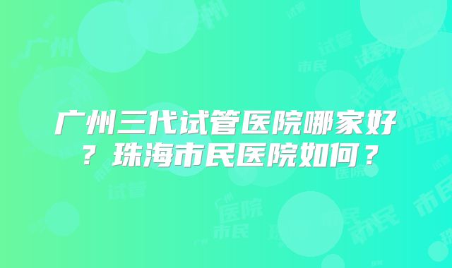 广州三代试管医院哪家好？珠海市民医院如何？