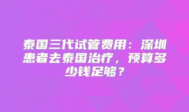 泰国三代试管费用：深圳患者去泰国治疗，预算多少钱足够？