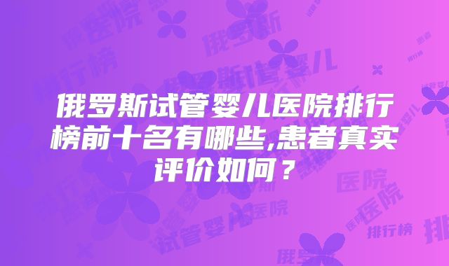 俄罗斯试管婴儿医院排行榜前十名有哪些,患者真实评价如何?