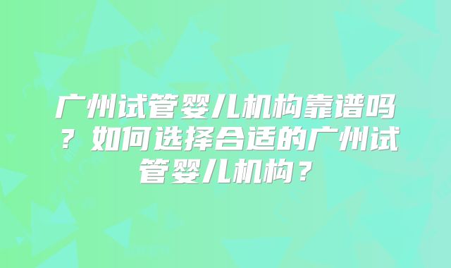 广州试管婴儿机构靠谱吗?如何选择合适的广州试管婴儿机构?