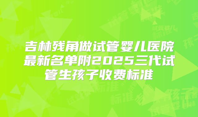 吉林残角做试管婴儿医院最新名单附2025三代试管生孩子收费标准