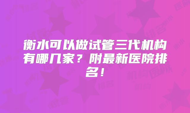 衡水可以做试管三代机构有哪几家?附最新医院排名!