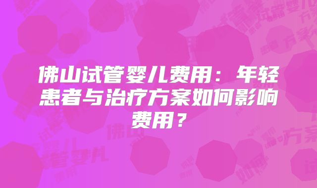 佛山试管婴儿费用:年轻患者与治疗方案如何影响费用?