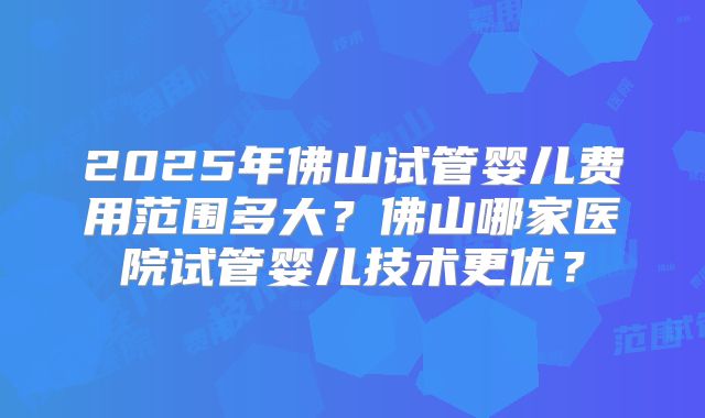 2025年佛山试管婴儿费用范围多大?佛山哪家医院试管婴儿技术更优?