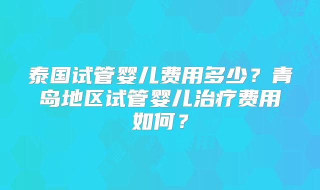 泰国试管婴儿费用多少?青岛地区试管婴儿治疗费用如何?