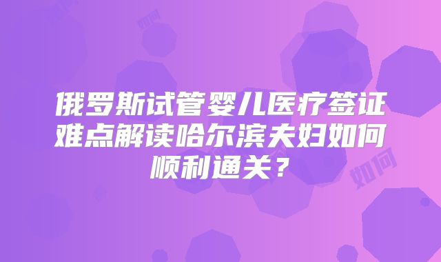 俄罗斯试管婴儿医疗签证难点解读哈尔滨夫妇如何顺利通关?