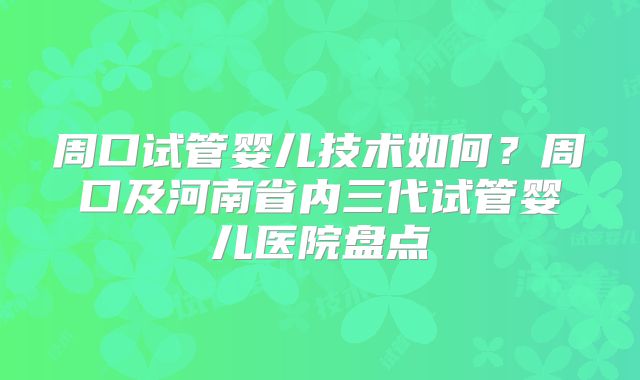 周口试管婴儿技术如何?周口及河南省内三代试管婴儿医院盘点