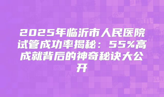 2025年临沂市人民医院试管成功率揭秘:55%高成就背后的神奇秘诀大公开