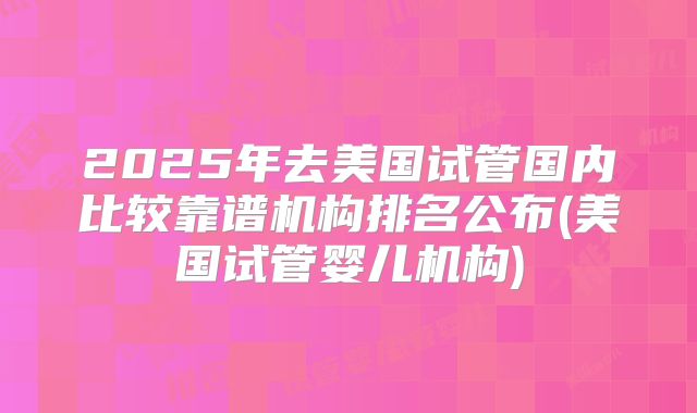2025年去美国试管国内比较靠谱机构排名公布(美国试管婴儿机构)