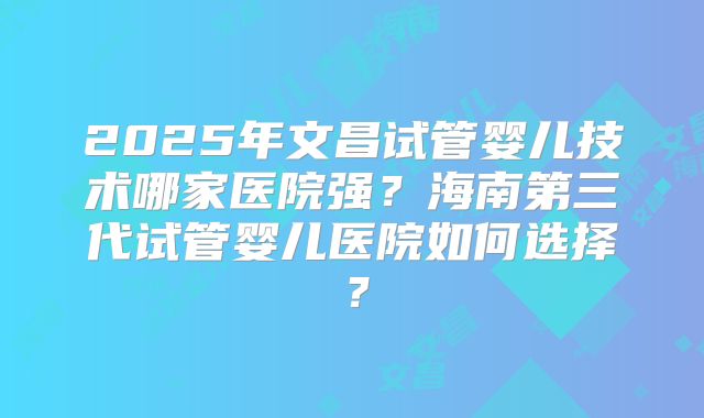 2025年文昌试管婴儿技术哪家医院强？海南第三代试管婴儿医院如何选择？
