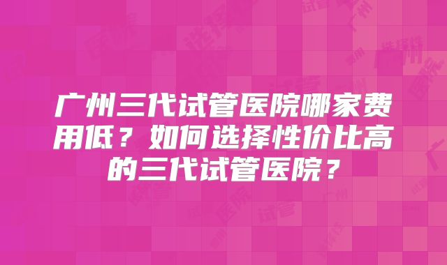 广州三代试管医院哪家费用低?如何选择性价比高的三代试管医院?