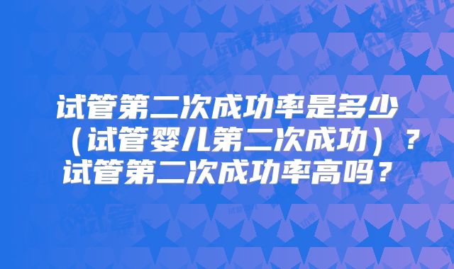 试管第二次成功率是多少（试管婴儿第二次成功）？试管第二次成功率高吗？
