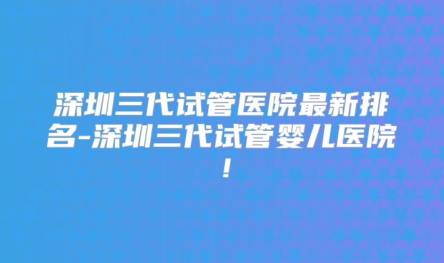 深圳三代试管医院最新排名-深圳三代试管婴儿医院！