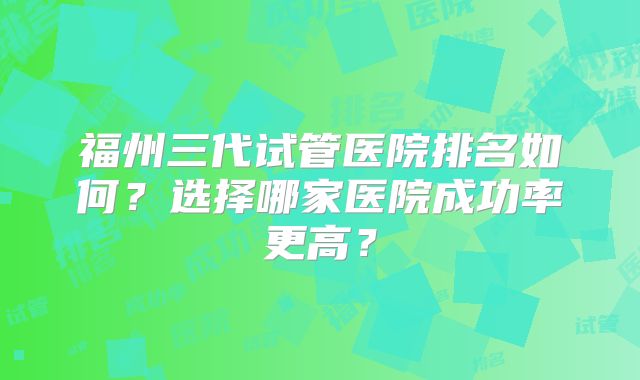 福州三代试管医院排名如何？选择哪家医院成功率更高？