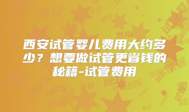 西安试管婴儿费用大约多少?想要做试管更省钱的秘籍-试管费用