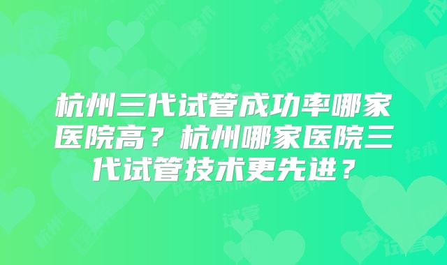 杭州三代试管成功率哪家医院高?杭州哪家医院三代试管技术更先进?