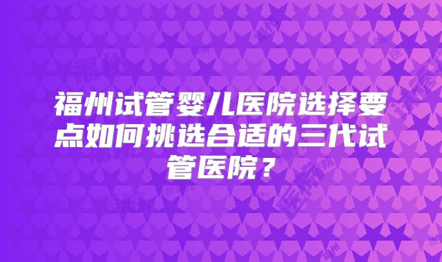 福州试管婴儿医院选择要点如何挑选合适的三代试管医院?