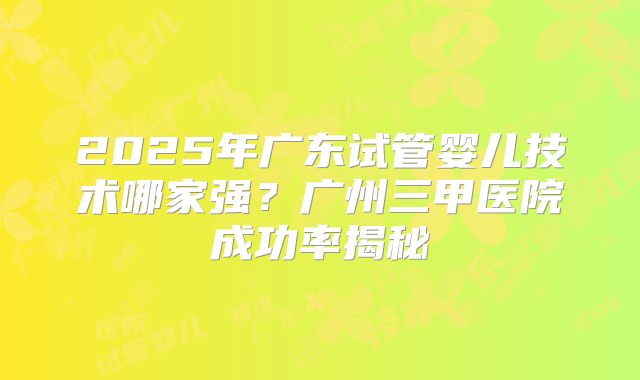 2025年广东试管婴儿技术哪家强?广州三甲医院成功率揭秘