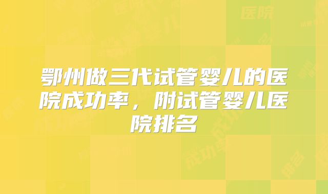 鄂州做三代试管婴儿的医院成功率，附试管婴儿医院排名