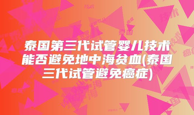 泰国第三代试管婴儿技术能否避免地中海贫血(泰国三代试管避免癌症)