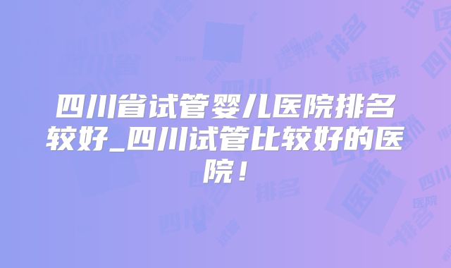 四川省试管婴儿医院排名较好_四川试管比较好的医院!