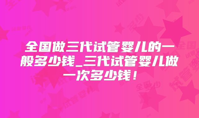 全国做三代试管婴儿的一般多少钱_三代试管婴儿做一次多少钱!