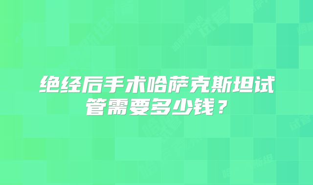 绝经后手术哈萨克斯坦试管需要多少钱?