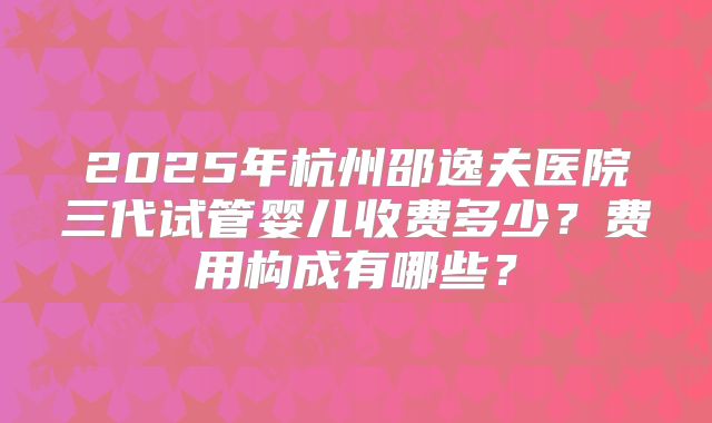 2025年杭州邵逸夫医院三代试管婴儿收费多少?费用构成有哪些?