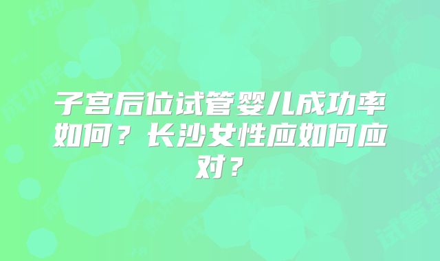 子宫后位试管婴儿成功率如何？长沙女性应如何应对？